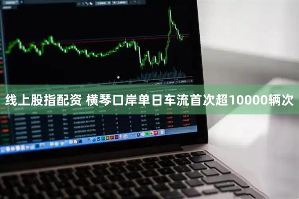 线上股指配资 横琴口岸单日车流首次超10000辆次