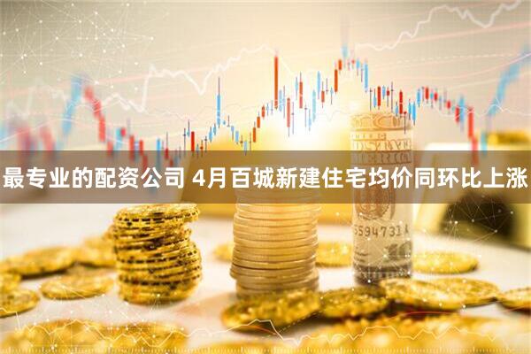 最专业的配资公司 4月百城新建住宅均价同环比上涨