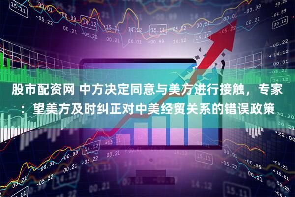 股市配资网 中方决定同意与美方进行接触，专家：望美方及时纠正对中美经贸关系的错误政策