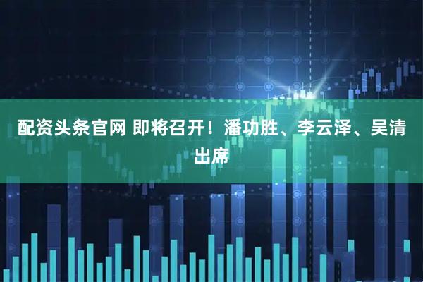 配资头条官网 即将召开！潘功胜、李云泽、吴清出席