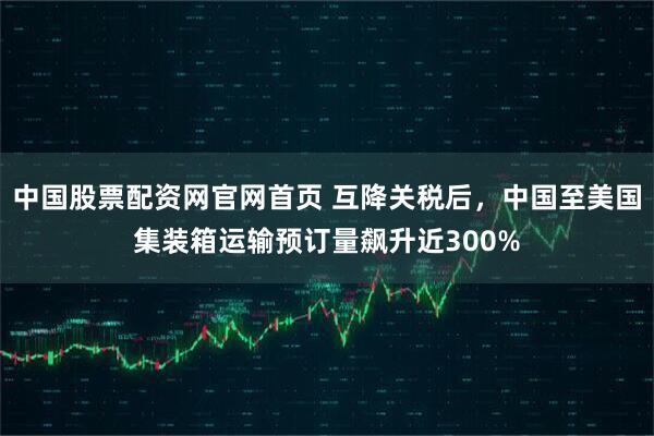 中国股票配资网官网首页 互降关税后，中国至美国集装箱运输预订量飙升近300%