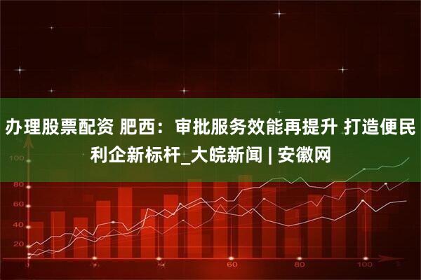 办理股票配资 肥西：审批服务效能再提升 打造便民利企新标杆_大皖新闻 | 安徽网