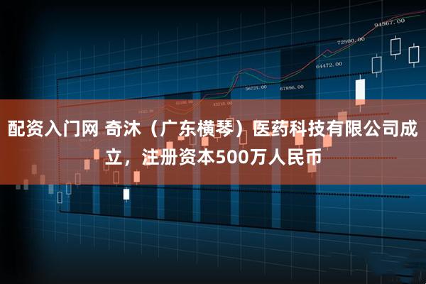 配资入门网 奇沐（广东横琴）医药科技有限公司成立，注册资本500万人民币