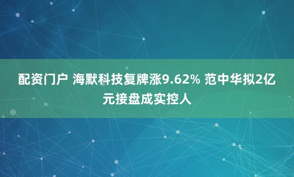 配资门户 海默科技复牌涨9.62% 范中华拟2亿元接盘成实控人