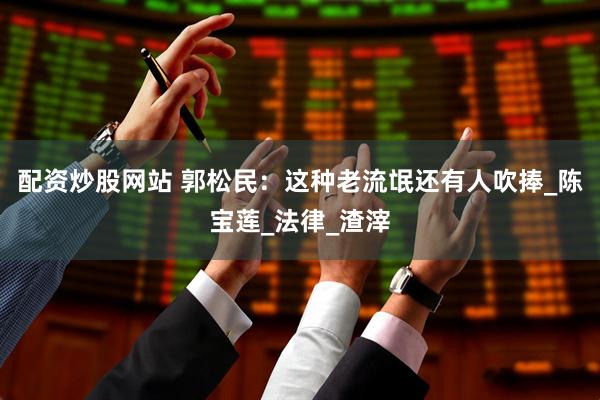 配资炒股网站 郭松民：这种老流氓还有人吹捧_陈宝莲_法律_渣滓