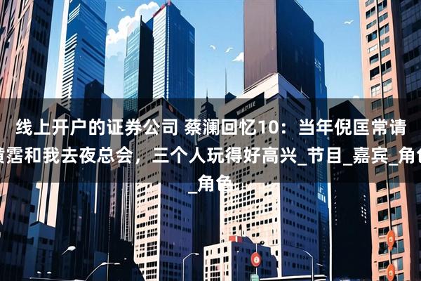 线上开户的证券公司 蔡澜回忆10：当年倪匡常请黄霑和我去夜总会，三个人玩得好高兴_节目_嘉宾_角色