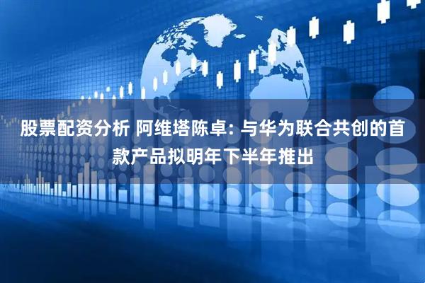 股票配资分析 阿维塔陈卓: 与华为联合共创的首款产品拟明年下半年推出