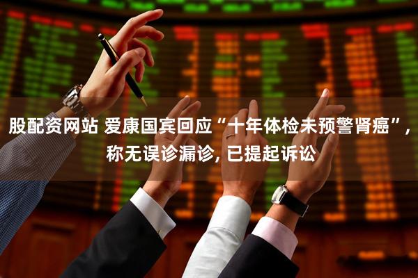 股配资网站 爱康国宾回应“十年体检未预警肾癌”, 称无误诊漏诊, 已提起诉讼