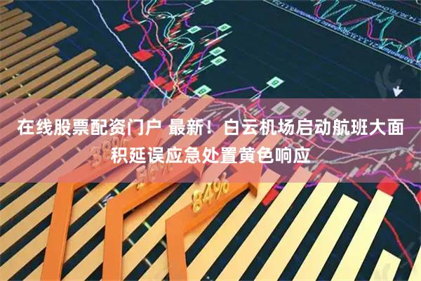 在线股票配资门户 最新！白云机场启动航班大面积延误应急处置黄色响应