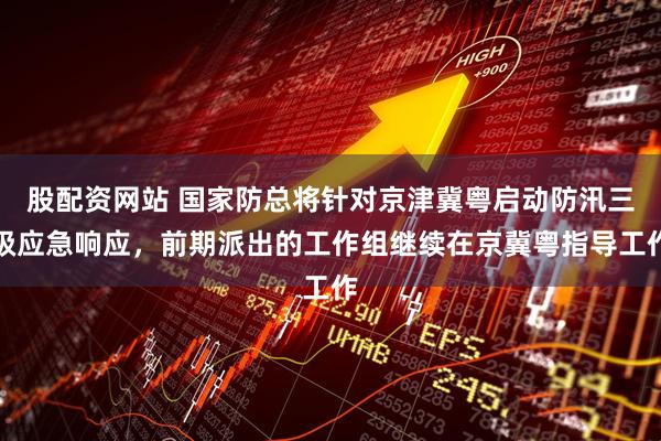 股配资网站 国家防总将针对京津冀粤启动防汛三级应急响应，前期派出的工作组继续在京冀粤指导工作
