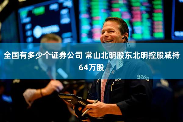 全国有多少个证券公司 常山北明股东北明控股减持64万股
