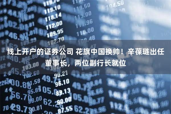 线上开户的证券公司 花旗中国换帅！辛葆琏出任董事长，两位副行长就位