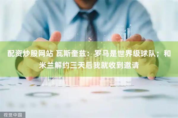 配资炒股网站 瓦斯奎兹：罗马是世界级球队；和米兰解约三天后我就收到邀请
