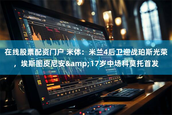 在线股票配资门户 米体：米兰4后卫迎战珀斯光荣，埃斯图皮尼安&17岁中场科莫托首发