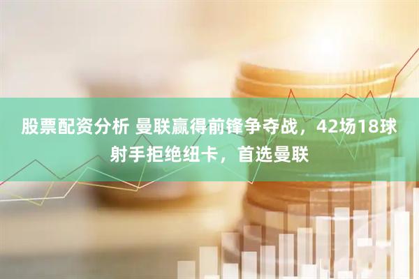 股票配资分析 曼联赢得前锋争夺战，42场18球射手拒绝纽卡，首选曼联