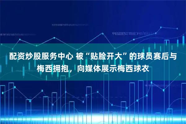 配资炒股服务中心 被“贴脸开大”的球员赛后与梅西拥抱，向媒体展示梅西球衣