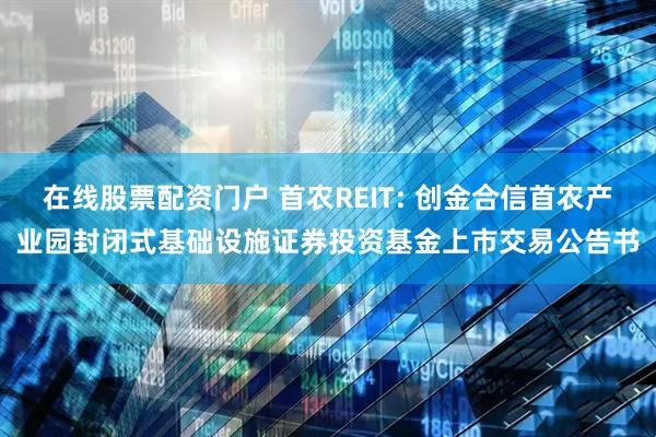 在线股票配资门户 首农REIT: 创金合信首农产业园封闭式基础设施证券投资基金上市交易公告书
