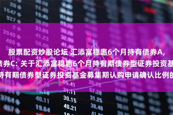 股票配资炒股论坛 汇添富稳惠6个月持有债券A,汇添富稳惠6个月持有债券C: 关于汇添富稳惠6个月持有期债券型证券投资基金募集期认购申请确认比例的公告