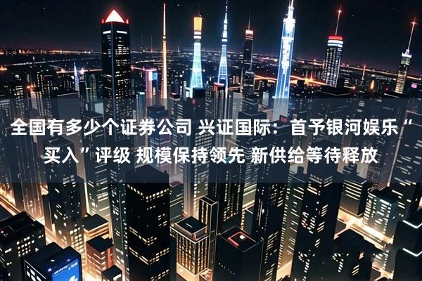 全国有多少个证券公司 兴证国际:首予银河娱乐“买入”评级 规模保持领先 新供给等待释放