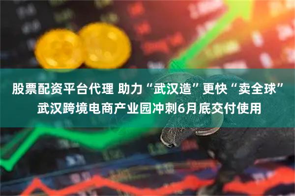 股票配资平台代理 助力“武汉造”更快“卖全球” 武汉跨境电商产业园冲刺6月底交付使用