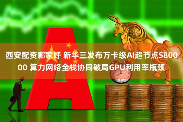 西安配资哪家好 新华三发布万卡级AI超节点S80000 算力网络全栈协同破局GPU利用率瓶颈