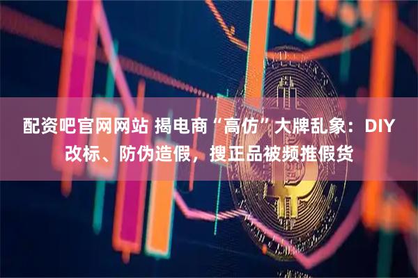 配资吧官网网站 揭电商“高仿”大牌乱象：DIY改标、防伪造假，搜正品被频推假货