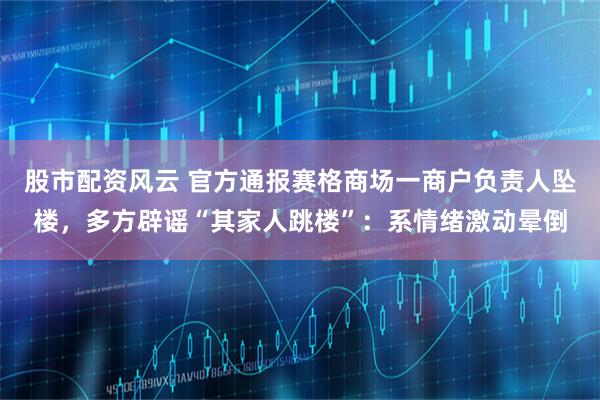 股市配资风云 官方通报赛格商场一商户负责人坠楼，多方辟谣“其家人跳楼”：系情绪激动晕倒