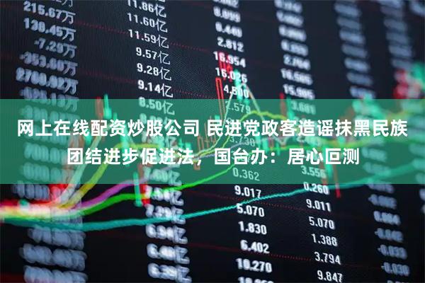 网上在线配资炒股公司 民进党政客造谣抹黑民族团结进步促进法，国台办：居心叵测