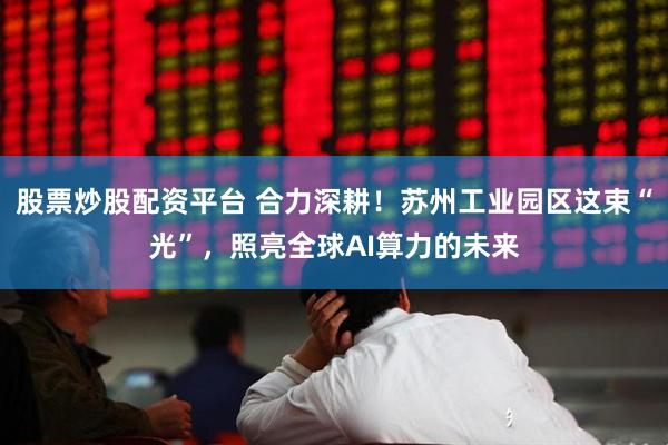 股票炒股配资平台 合力深耕！苏州工业园区这束“光”，照亮全球AI算力的未来