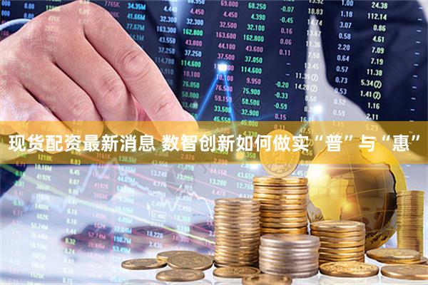 现货配资最新消息 数智创新如何做实“普”与“惠”