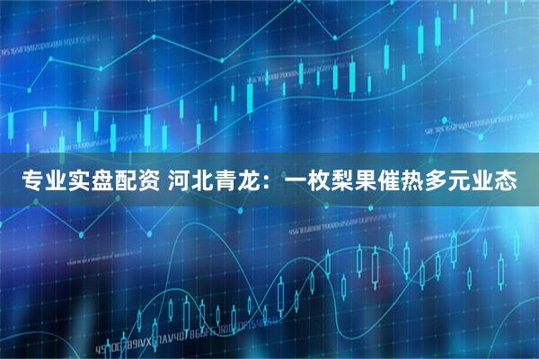 专业实盘配资 河北青龙：一枚梨果催热多元业态